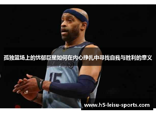 孤独篮场上的忧郁巨星如何在内心挣扎中寻找自我与胜利的意义