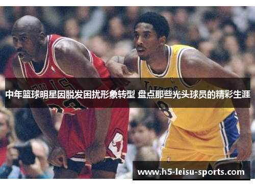 中年篮球明星因脱发困扰形象转型 盘点那些光头球员的精彩生涯