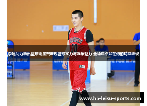 李晨助力腾讯篮球明星赛展现篮球实力与娱乐魅力 全场焦点尽在他的精彩表现