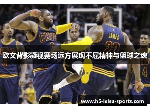 欧文背影凝视赛场远方展现不屈精神与篮球之魂