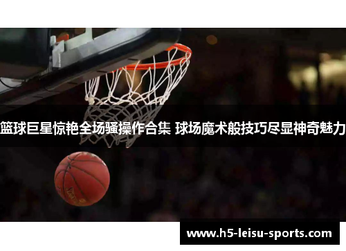 篮球巨星惊艳全场骚操作合集 球场魔术般技巧尽显神奇魅力