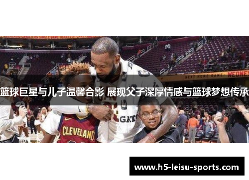 篮球巨星与儿子温馨合影 展现父子深厚情感与篮球梦想传承