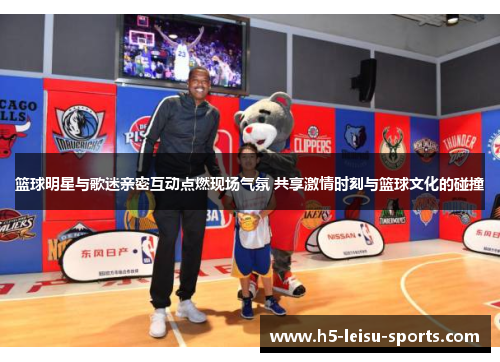 篮球明星与歌迷亲密互动点燃现场气氛 共享激情时刻与篮球文化的碰撞