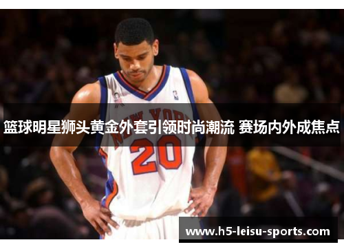 篮球明星狮头黄金外套引领时尚潮流 赛场内外成焦点